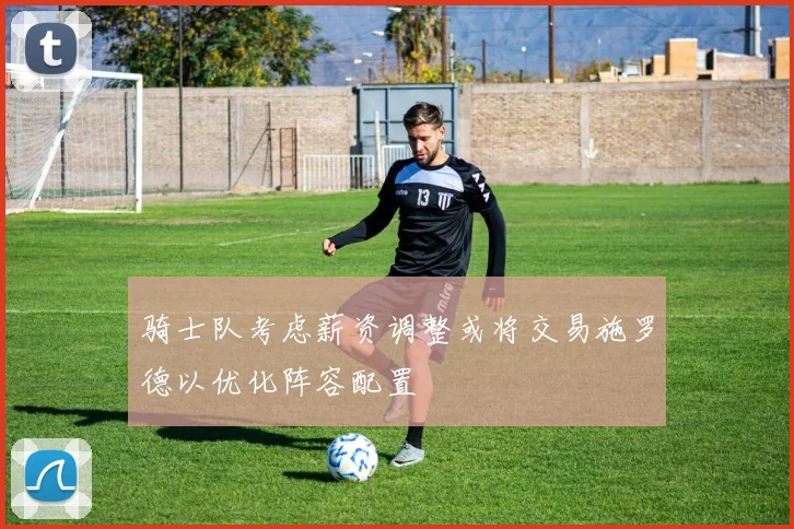 骑士队考虑薪资调整或将交易施罗德以优化阵容配置