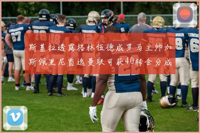 斯基拉透露格林伍德成罗马主帅加斯佩里尼首选曼联可获40转会分成