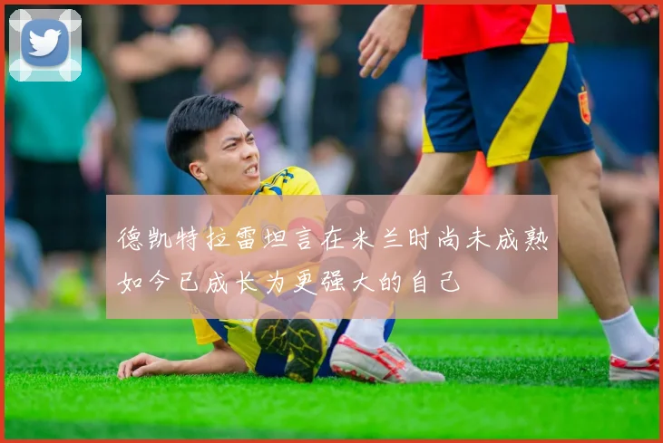 德凯特拉雷坦言在米兰时尚未成熟如今已成长为更强大的自己