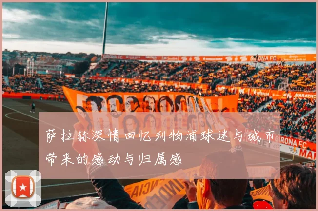 萨拉赫深情回忆利物浦球迷与城市带来的感动与归属感