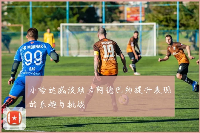 小哈达威谈助力阿德巴约提升表现的乐趣与挑战