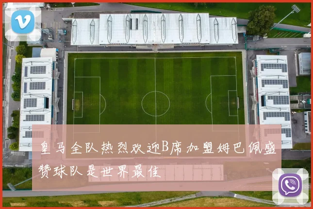 皇马全队热烈欢迎B席加盟姆巴佩盛赞球队是世界最佳