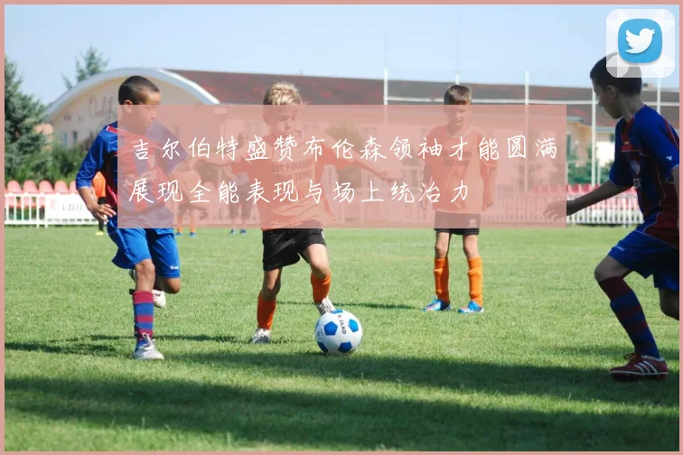 吉尔伯特盛赞布伦森领袖才能圆满展现全能表现与场上统治力