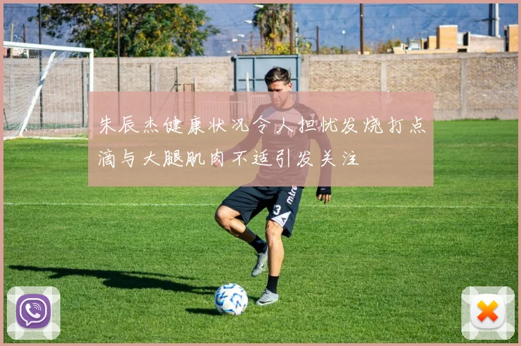 朱辰杰健康状况令人担忧发烧打点滴与大腿肌肉不适引发关注