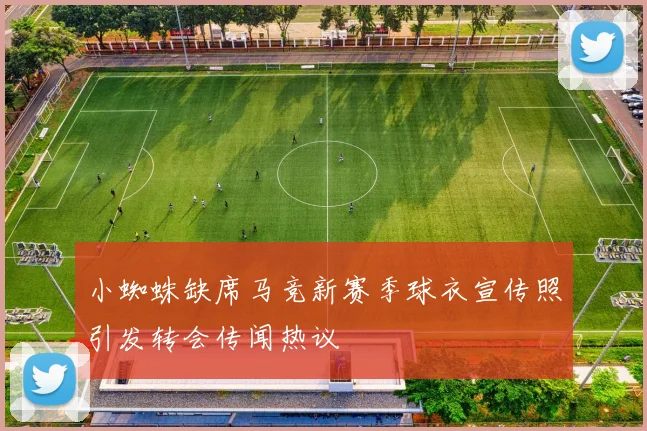 小蜘蛛缺席马竞新赛季球衣宣传照引发转会传闻热议