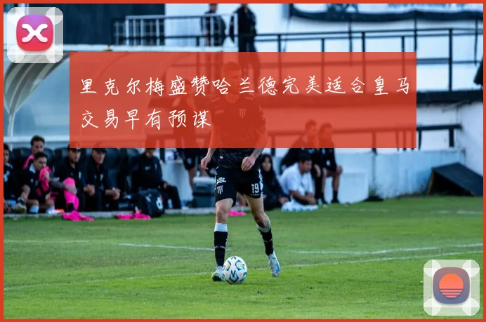 里克尔梅盛赞哈兰德完美适合皇马交易早有预谋