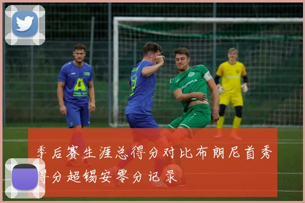 季后赛生涯总得分对比布朗尼首秀得分超锡安零分记录