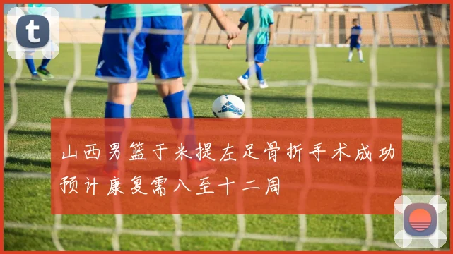 山西男篮于米提左足骨折手术成功预计康复需八至十二周