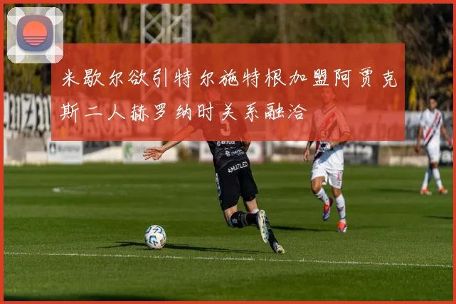米歇尔欲引特尔施特根加盟阿贾克斯二人赫罗纳时关系融洽