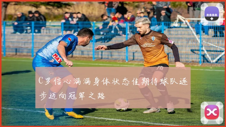 C罗信心满满身体状态佳期待球队逐步迈向冠军之路
