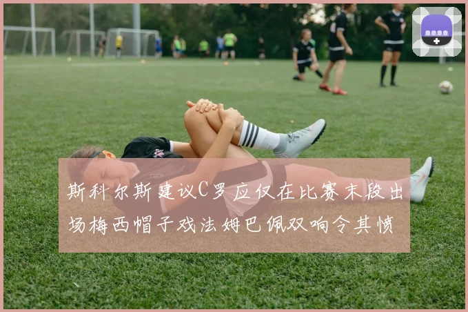 斯科尔斯建议C罗应仅在比赛末段出场梅西帽子戏法姆巴佩双响令其愤怒