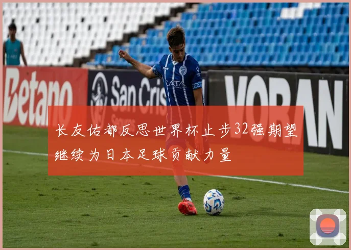 长友佑都反思世界杯止步32强期望继续为日本足球贡献力量