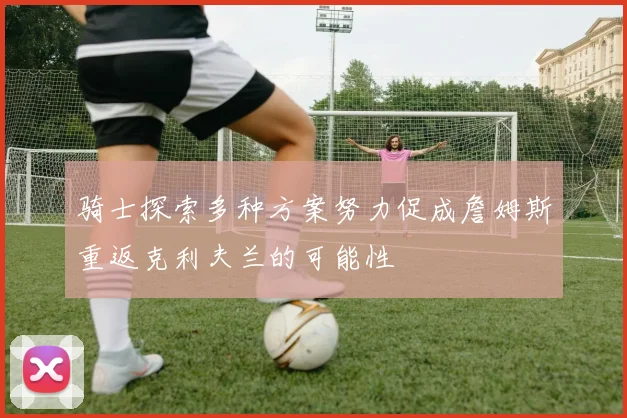 骑士探索多种方案努力促成詹姆斯重返克利夫兰的可能性