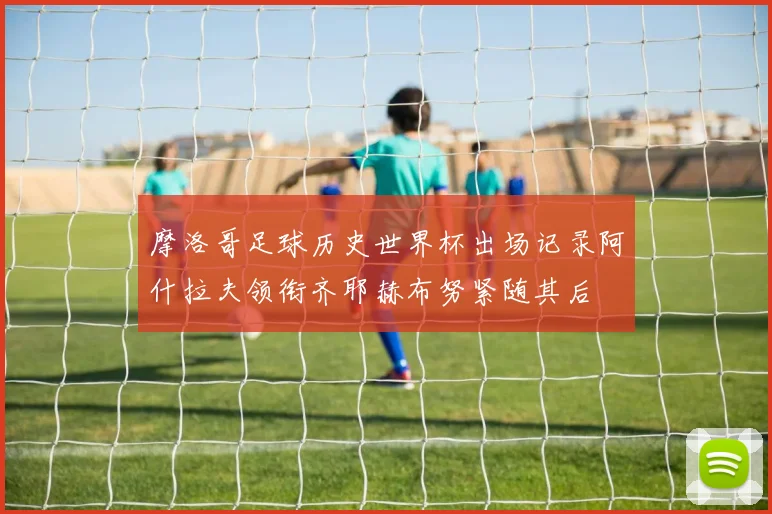 摩洛哥足球历史世界杯出场记录阿什拉夫领衔齐耶赫布努紧随其后