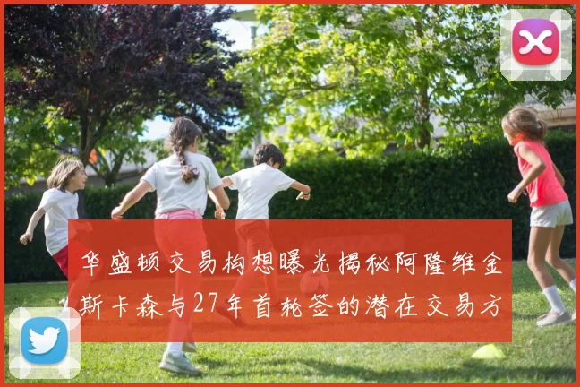 华盛顿交易构想曝光揭秘阿隆维金斯卡森与27年首轮签的潜在交易方案